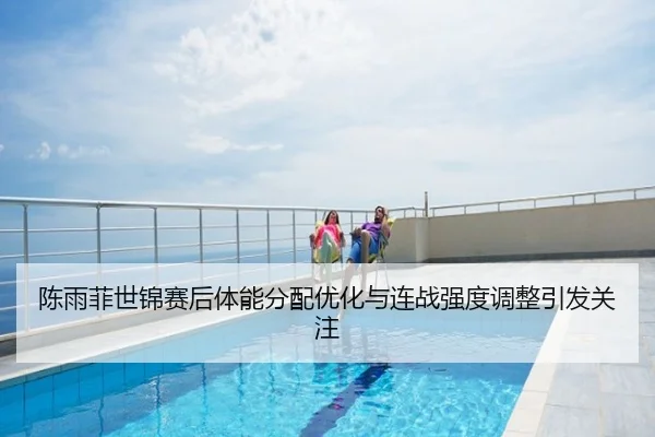 陈雨菲世锦赛后体能分配优化与连战强度调整引发关注
