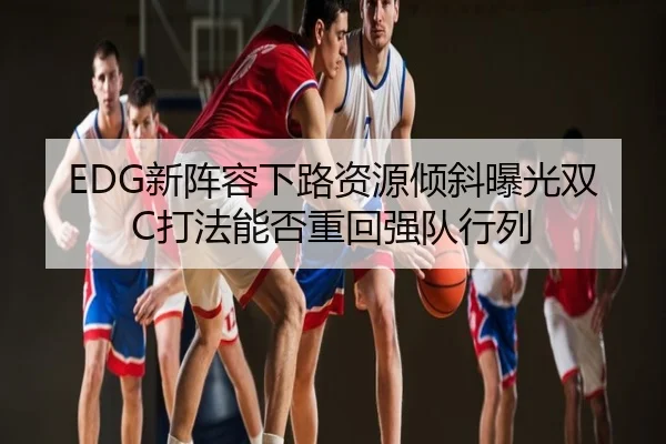 EDG新阵容下路资源倾斜曝光双C打法能否重回强队行列